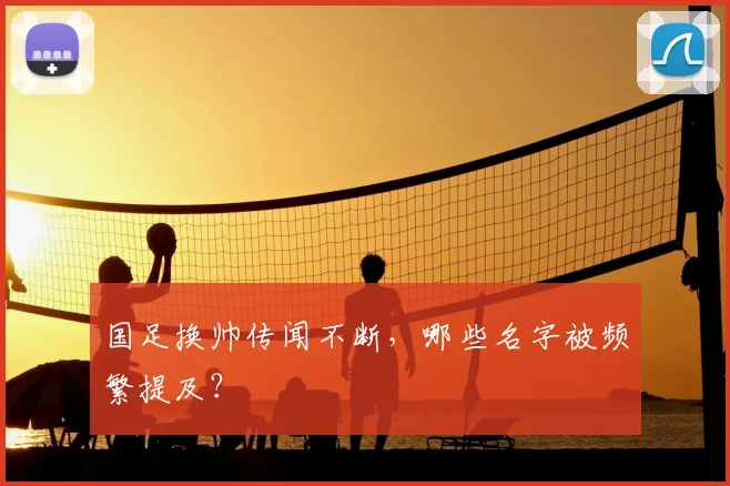 国足换帅传闻不断，哪些名字被频繁提及？