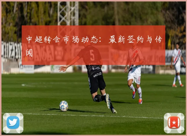 中超转会市场动态:最新签约与传闻