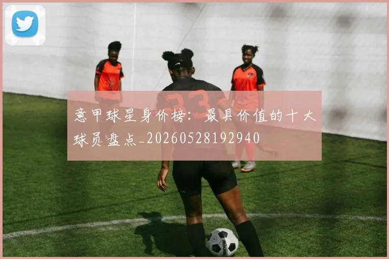 意甲球星身价榜：最具价值的十大球员盘点_20260528192940