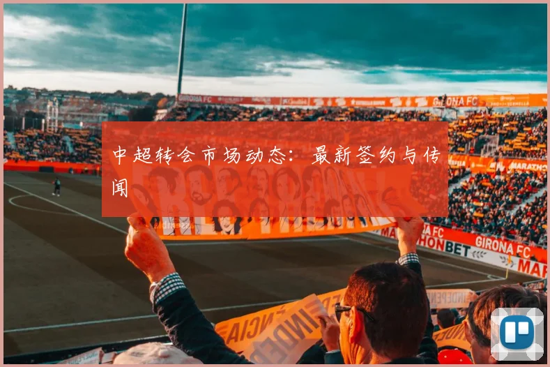 中超转会市场动态：最新签约与传闻