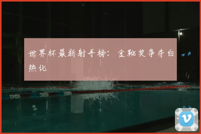 世界杯最新射手榜：金靴奖争夺白热化