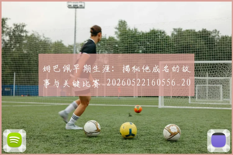 姆巴佩早期生涯：揭秘他成名的故事与关键比赛_20260522160556_20260609170808