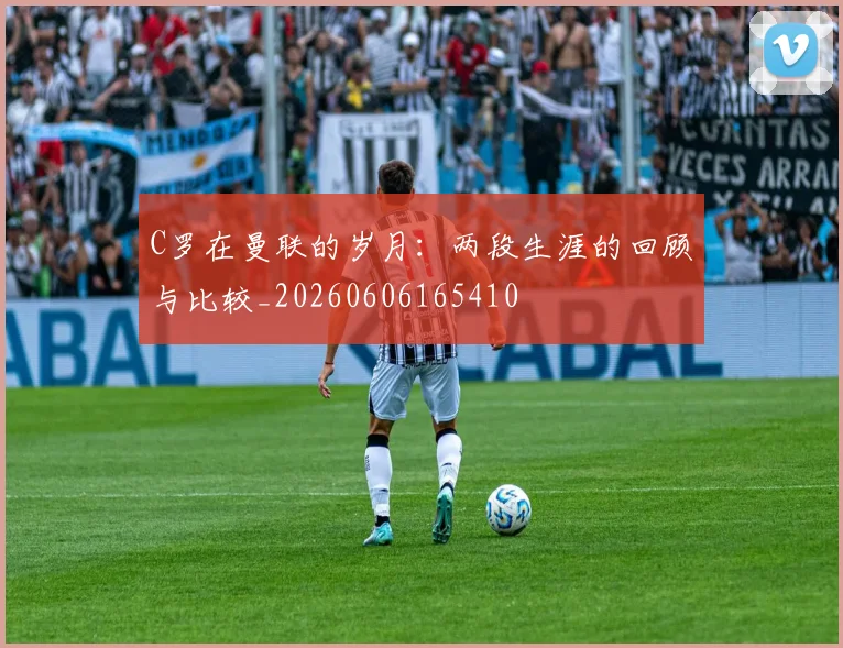 C罗在曼联的岁月：两段生涯的回顾与比较_20260606165410