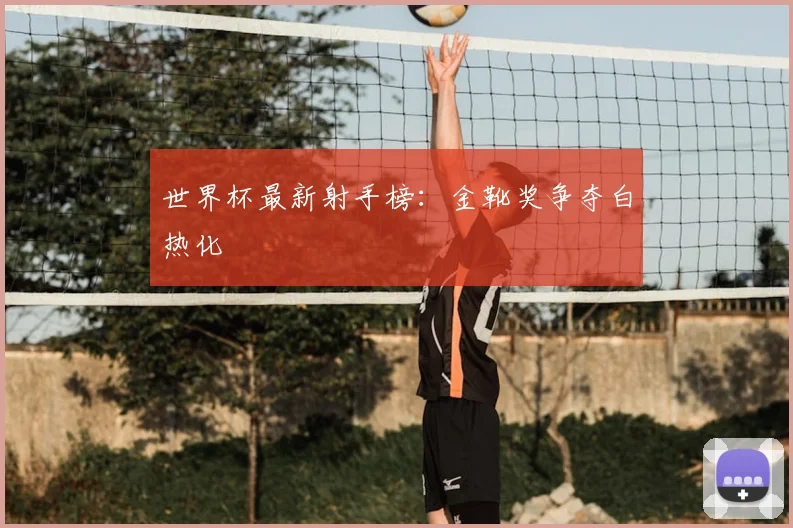 世界杯最新射手榜：金靴奖争夺白热化
