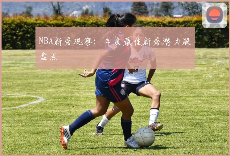 NBA新秀观察：年度最佳新秀潜力股盘点