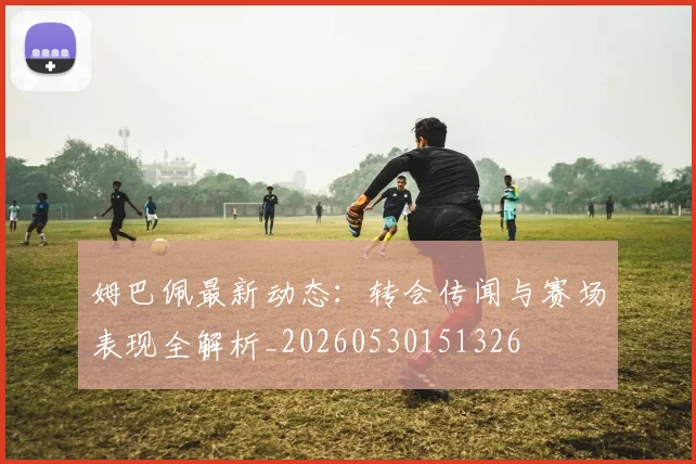 姆巴佩最新动态：转会传闻与赛场表现全解析_20260530151326